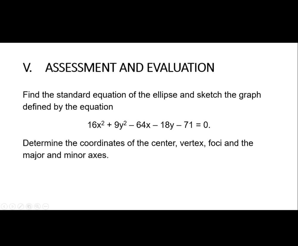 V. ASSESSMENT AND EVALUATION
Find the standard equation of the ellipse and sketch the graph
defined by the equation
16x2 + 9y2 – 64x – 18y – 71 = 0.
Determine the coordinates of the center, vertex, foci and the
major and minor axes.
