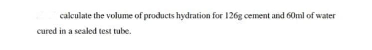 calculate the volume of products hydration for 126g cement and 60ml of water
cured in a sealed test tube.
