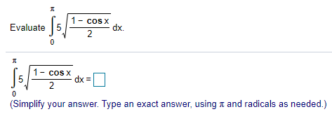 ### Integral Calculation

The problem presented is to evaluate the definite integral of the given function:

\[ \int_{0}^{\pi} 5 \sqrt{\frac{1 - \cos x}{2}} \, dx \]

To express it step-by-step:

1. **Integral Setup**:
\[ \int_{0}^{\pi} 5 \sqrt{\frac{1 - \cos x}{2}} \, dx \]

2. **Simplification Requirement**:
The answer needs to be simplified, ensuring the use of exact terms including π and radicals as necessary.

A placeholder is provided to input the simplified result after performing the integral calculation.

### Instructions
For learners:
- Simplify the expression inside the integral before attempting to integrate.
- Use trigonometric identities or substitutions if necessary to make the integration process smoother.
- After integrating, ensure your result uses exact values and is simplified appropriately.

### Additional Notes

**Simplify your answer. Type an exact answer, using π and radicals as needed.** 

This transcription should help you understand and solve the problem by guiding step-by-step through the integration process.