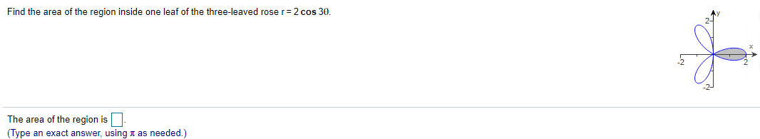 Find the area of the region inside one leaf of the three-leaved rose r= 2 cos 30.
The area of the region is
(Type an exact answer, using t as needed.)
