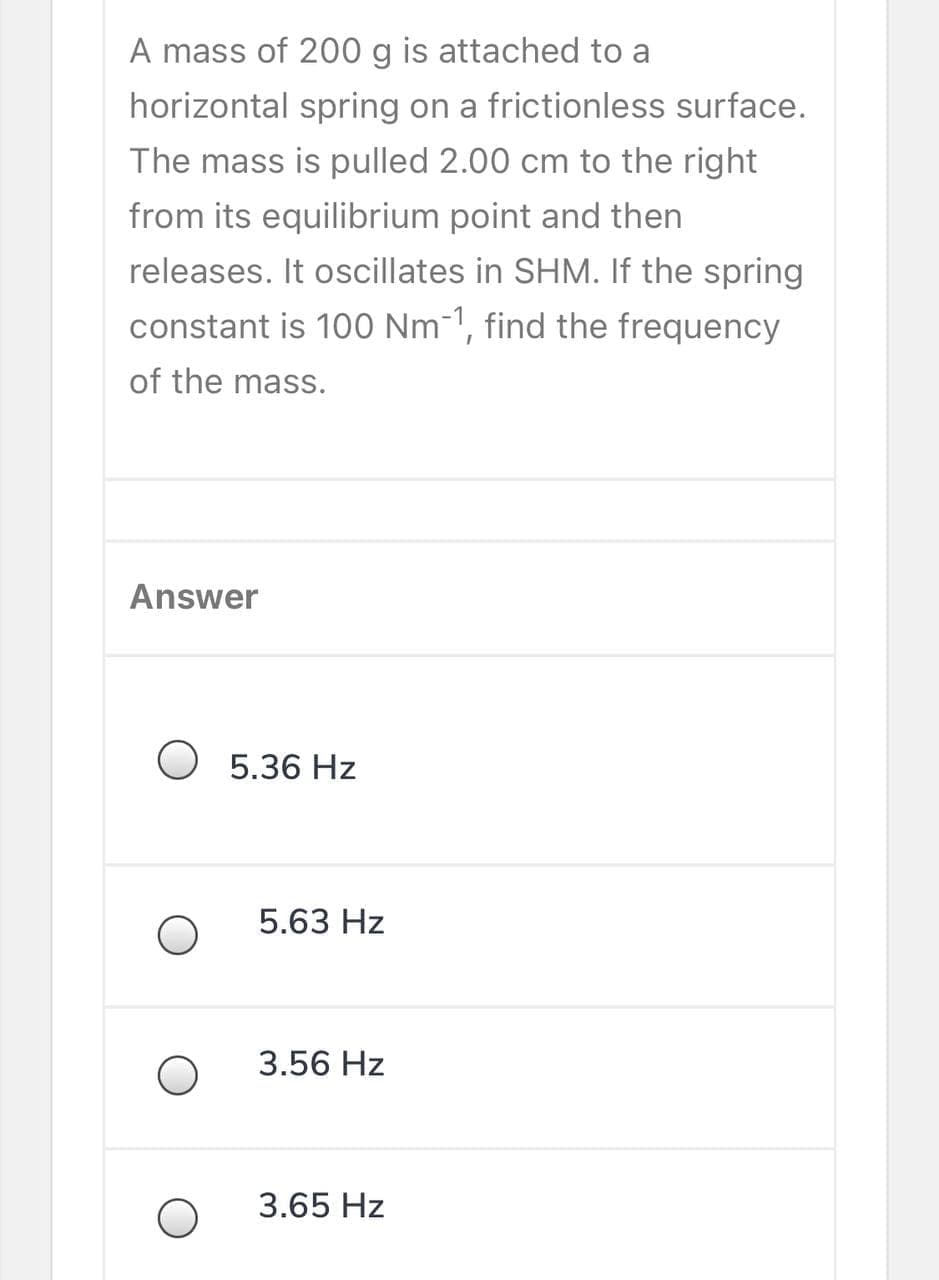 A mass of 200 g is attached to a
horizontal spring on a frictionless surface.
The mass is pulled 2.00 cm to the right
from its equilibrium point and then
releases. It oscillates in SHM. If the spring
constant is 100 Nm-1, find the frequency
of the mass.
Answer
O 5.36 Hz
5.63 Hz
3.56 Hz
3.65 Hz
