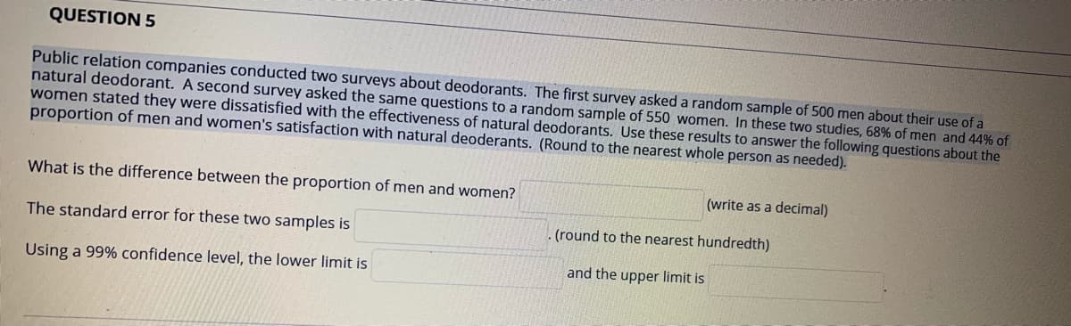 QUESTION 5
Public relation companies conducted two surveys about deodorants. The first survey asked a random sample of 500 men about their use of a
natural deodorant. A second survey asked the same questions to a random sample of 550 women. In these two studies, 68% of men and 44% of
women stated they were dissatisfied with the effectiveness of natural deodorants. Use these results to answer the following questions about the
proportion of men and women's satisfaction with natural deoderants. (Round to the nearest whole person as needed).
What is the difference between the proportion of men and women?
(write as a decimal)
The standard error for these two samples is
. (round to the nearest hundredth)
and the upper limit is
Using a 99% confidence level, the lower limit is
