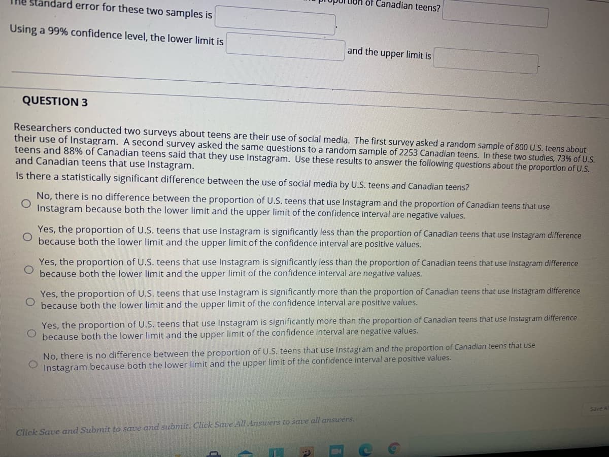 ### Statistical Analysis of Teens' Use of Instagram in the U.S. and Canada

Researchers conducted two surveys about teens' use of social media, focusing specifically on Instagram. The first survey targeted a random sample of 800 U.S. teens, while the second survey focused on a random sample of 2253 Canadian teens.

**Survey Results:**
- **U.S. Teens:** 73% reported using Instagram
- **Canadian Teens:** 88% reported using Instagram

### Research Question:

*Is there a statistically significant difference between the use of social media (Instagram) among U.S. teens compared to Canadian teens?*

### Question and Answer Choices:
- Question: **Is there a statistically significant difference between the use of social media by U.S. teens and Canadian teens?**
- Answer Choices:
  1. **No, there is no difference between the proportion of U.S. teens that use Instagram and the proportion of Canadian teens that use Instagram because both the lower limit and the upper limit of the confidence interval are negative values.**
  2. **Yes, the proportion of U.S. teens that use Instagram is significantly less than the proportion of Canadian teens that use Instagram because both the lower limit and the upper limit of the confidence interval are negative values.**
  3. **Yes, the proportion of U.S. teens that use Instagram is significantly less than the proportion of Canadian teens that use Instagram because both the lower limit and the upper limit of the confidence interval are negative values.**
  4. **Yes, the proportion of U.S. teens that use Instagram is significantly more than the proportion of Canadian teens that use Instagram because both the lower limit and the upper limit of the confidence interval are positive values.**
  5. **Yes, the proportion of U.S. teens that use Instagram is significantly more than the proportion of Canadian teens that use Instagram because both the lower limit and the upper limit of the confidence interval are negative values.**
  6. **No, there is no difference between the proportion of U.S. teens that use Instagram and the proportion of Canadian teens that use Instagram because both the lower limit and the upper limit of the confidence interval are positive values.**

### Explanation:
The survey results provide a basis for calculating a confidence interval to determine if the observed differences in Instagram usage between U.S. and Canadian teens are statistically significant. The correct interpretation will depend on the confidence interval's limits, which indicate whether the difference