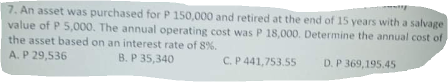 7. An asset was purchased for P 150,000 and retired at the end of 15 years with a salvage
value of P 5,000. The annual operating cost was P 18,000. Determine the annual cost of
the asset based on an interest rate of 8%.
A. P 29,536
B. P 35,340
C. P 441,753.55
D. P 369,195.45
