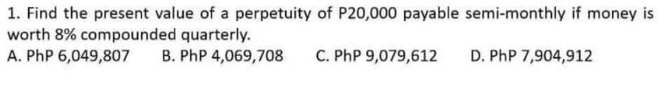 1. Find the present value of a perpetuity of P20,000 payable semi-monthly if money is
worth 8% compounded quarterly.
A. PhP 6,049,807
B. PhP 4,069,708
C. PhP 9,079,612
D. PhP 7,904,912
