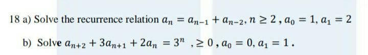 18 a) Solve the recurrence relation an = an-1 + an-2, n 2 2, ao = 1, a1 = 2
%3D
b) Solve an+2 +3an+1 + 2an
= 3" ,20, ao = 0, a1 = 1.
