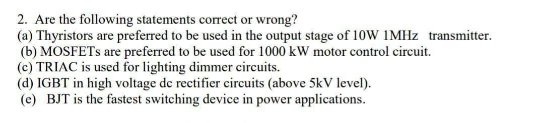 2. Are the following statements correct or wrong?
(a) Thyristors are preferred to be used in the output stage of 10W IMHZ transmitter.
(b) MOSFETS are preferred to be used for 1000 kW motor control circuit.
(c) TRIAC is used for lighting dimmer circuits.
(d) IGBT in high voltage dc rectifier circuits (above 5kV level).
(e) BJT is the fastest switching device in power applications.
