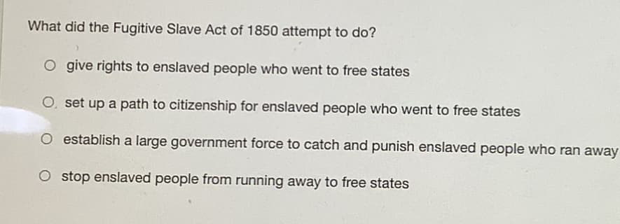 What did the Fugitive Slave Act of 1850 attempt to do?
O give rights to enslaved people who went to free states
O, set up a path to citizenship for enslaved people who went to free states
O establish a large government force to catch and punish enslaved people who ran away
O stop enslaved people from running away to free states
