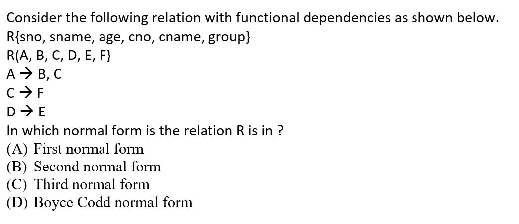 Consider the following relation with functional dependencies as shown below.
R{sno, sname, age, cno, cname, group}
R(A, B, C, D, E, F}
A > B, C
C>F
D-E
In which normal form is the relation R is in ?
(A) First normal form
(B) Second normal form
(C) Third normal form
(D) Boyce Codd normal form
