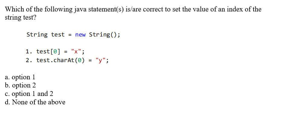 Which of the following java statement(s) is/are correct to set the value of an index of the
string test?
String test = new String();
1. test[0] = "x";
2. test.charAt(0) = "y";
%3D
a. option 1
b. option 2
c. option 1 and 2
d. None of the above
