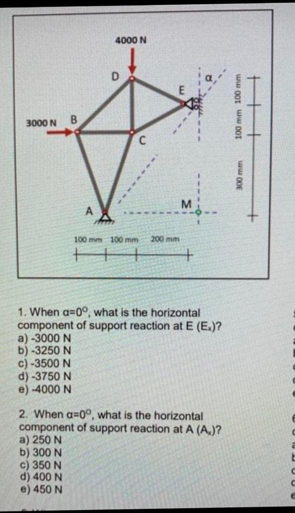 4000 N
3000 N
B.
M.
A
100 mm 100 mm
200 mm
+
1. When a=0°, what is the horizontal
component of support reaction at E (E.)?
a) -3000 N
b) -3250 N
c) -3500 N
d) -3750 N
e) -4000 N
2. When a=0°, what is the horizontal
component of support reaction at A (A,)?
a) 250 N
b) 300 N
c) 350 N
d) 400 N
e) 450 N
100 mm 100 mm
ww 00E
