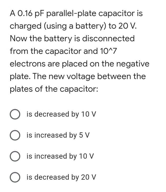 A 0.16 pF parallel-plate capacitor is
charged (using a battery) to 20 V.
Now the battery is disconnected
from the capacitor and 10^7
electrons are placed on the negative
plate. The new voltage between the
plates of the capacitor:
O is decreased by 10 V
O is increased by 5 V
O is increased by 10 V
O is decreased by 20 V
