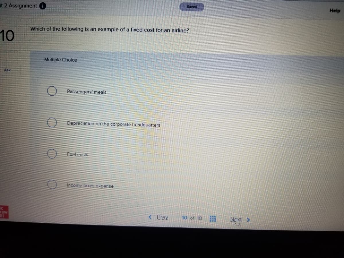 it 2 Assignment
Saved
Help
Which of the following is an example of a fixed cost for an airline?
10
Multiple Choice
Ask
O Passengers' meals
E Depreciation on the corporate headquarters
EE Fuel costs
Income taxes expense
raw
Prev
10 of 18
Ngst
