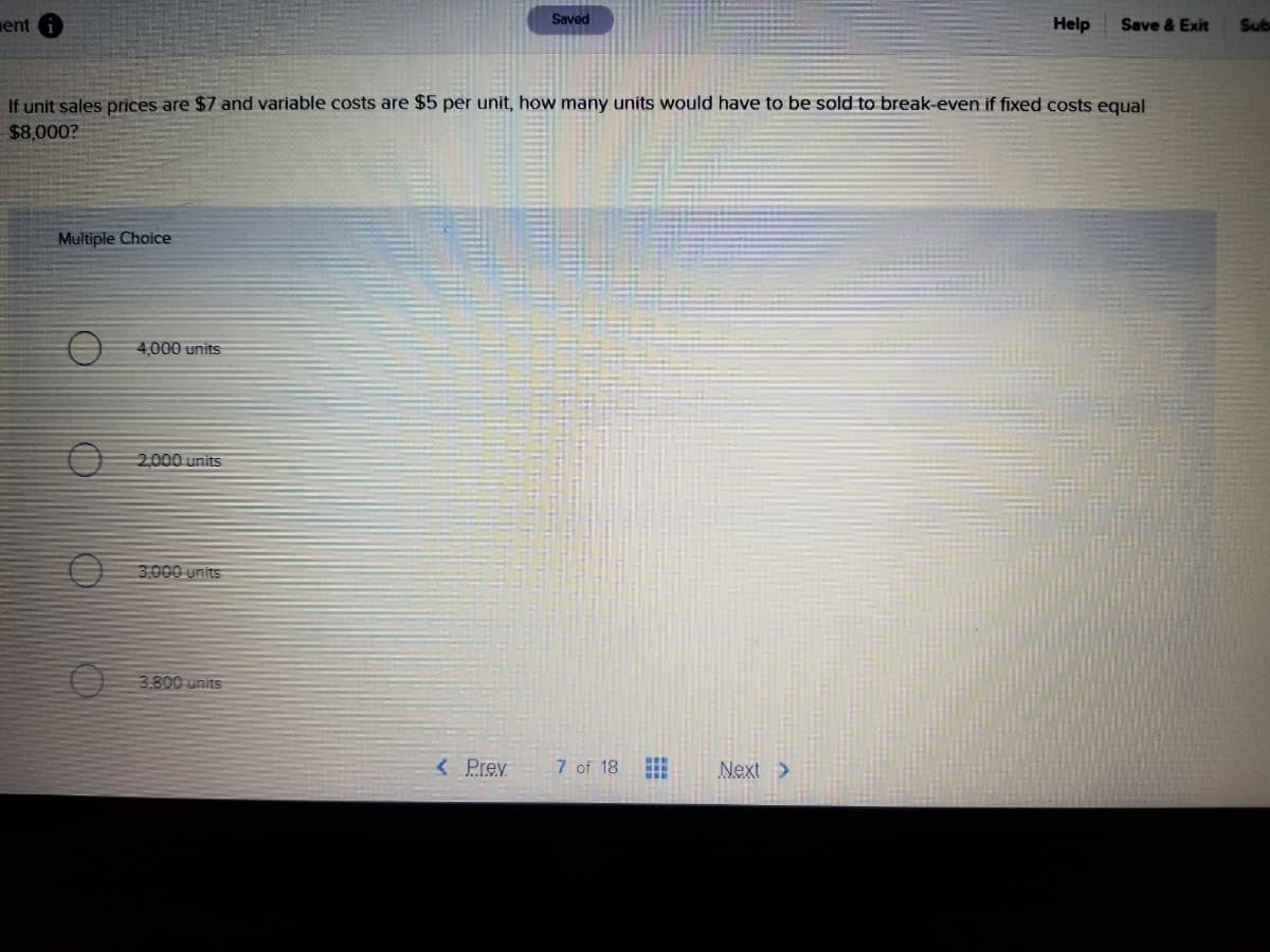 Saved
ent
Help
Save & Exit
Sub
If unit sales prices are $7 and variable costs are $5 per unit, how many units would have to be sold to break-even if fixed costs equal
$8,000?
Multiple Choice
4,000 units
2000 units
3,000 units
3.800-units
< Prev
7 of 18
Next>
