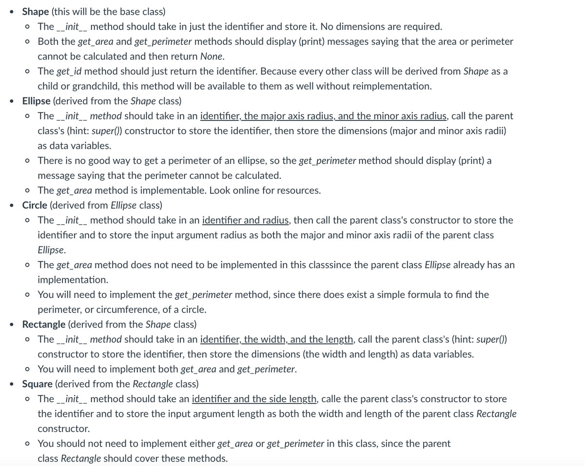 • Shape (this will be the base class)
The _init_ method should take in just the identifier and store it. No dimensions are required.
o Both the get_area and get_perimeter methods should display (print) messages saying that the area or perimeter
cannot be calculated and then return None.
o The get_id method should just return the identifier. Because every other class will be derived from Shape as a
child or grandchild, this method will be available to them as well without reimplementation.
Ellipse (derived from the Shape class)
o The _init_ method should take in an identifier, the major axis radius, and the minor axis radius, call the parent
class's (hint: super()) constructor to store the identifier, then store the dimensions (major and minor axis radii)
as data variables.
o There is no good way to get a perimeter of an ellipse, so the get_perimeter method should display (print) a
message saying that the perimeter cannot be calculated.
o The get_area method is implementable. Look online for resources.
Circle (derived from Ellipse class)
o The _init_ method should take in an identifier and radius, then call the parent class's constructor to store the
identifier and to store the input argument radius as both the major and minor axis radii of the parent class
Ellipse.
o The get_area method does not need to be implemented in this classsince the parent class Ellipse already has an
implementation.
o You will need to implement the get_perimeter method, since there does exist a simple formula to find the
perimeter, or circumference, of a circle.
• Rectangle (derived from the Shape class)
o The _init_ method should take in an identifier, the width, and the length, call the parent class's (hint: super()
constructor to store the identifier, then store the dimensions (the width and length) as data variables.
o You will need to implement both get_area and get_perimeter.
Square (derived from the Rectangle class)
o The _init_ method should take an identifier and the side length, calle the parent class's constructor to store
the identifier and to store the input argument length as both the width and length of the parent class Rectangle
constructor.
o You should not need to implement either get_area or get_perimeter in this class, since the parent
class Rectangle should cover these methods.
