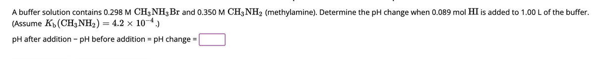 A buffer solution contains 0.298 M CH3NH3 Br and 0.350 M CH3NH2 (methylamine). Determine the pH change when 0.089 mol HI is added to 1.00 L of the buffer.
(Assume Kb (CH3NH₂) = 4.2 × 10-4.)
pH after addition - pH before addition = pH change =