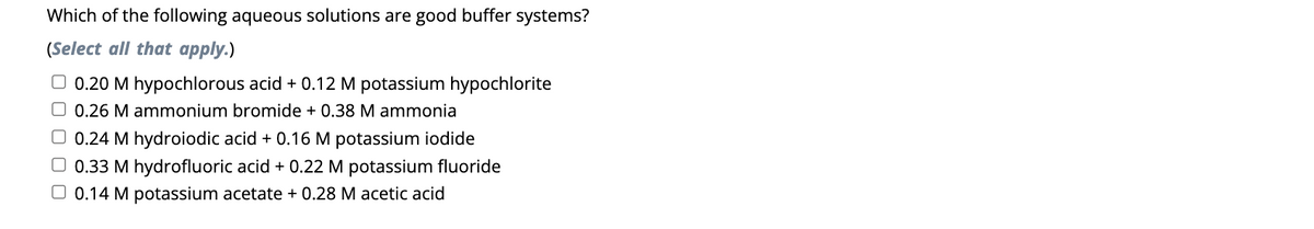 Which of the following aqueous solutions are good buffer systems?
(Select all that apply.)
□ 0.20 M hypochlorous acid + 0.12 M potassium hypochlorite
O 0.26 M ammonium bromide + 0.38 M ammonia
□ 0.24 M hydroiodic acid + 0.16 M potassium iodide
O 0.33 M hydrofluoric acid + 0.22 M potassium fluoride
0.14 M potassium acetate + 0.28 M acetic acid