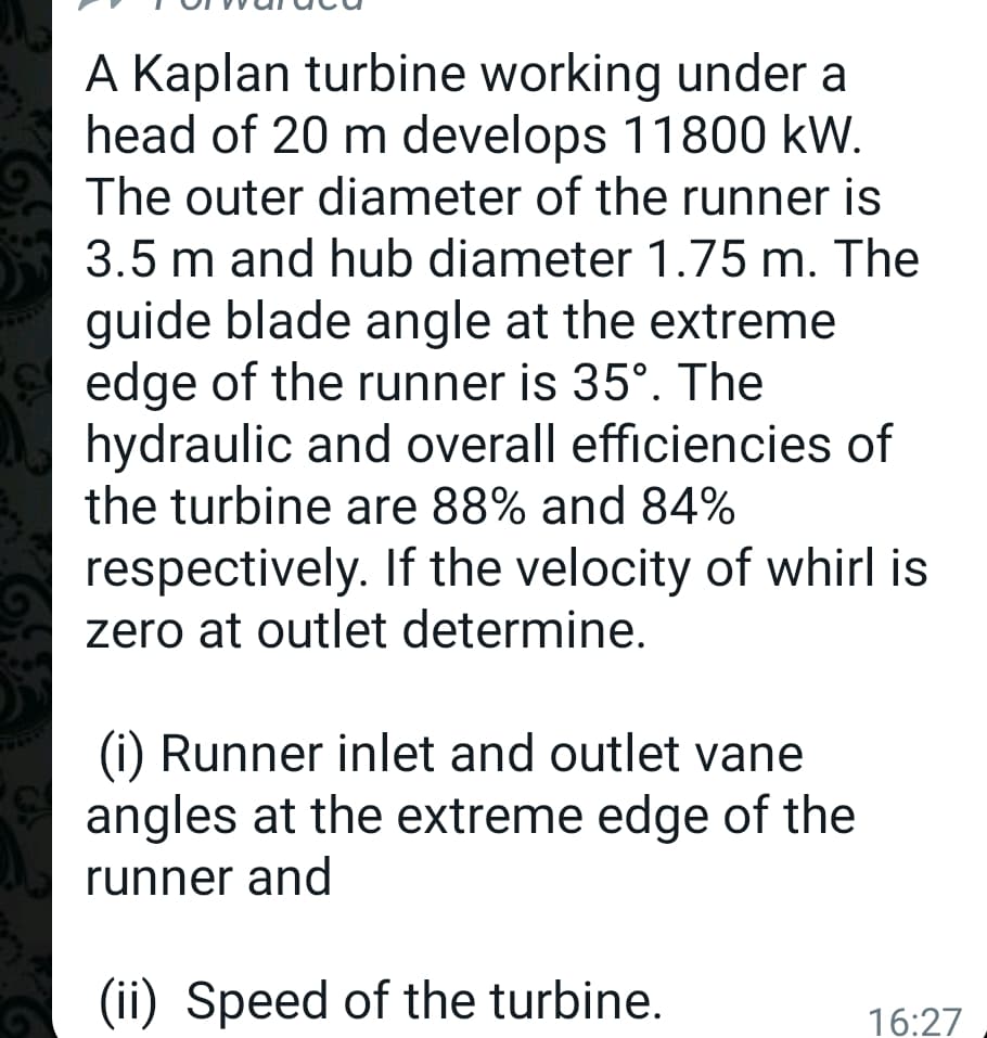 A Kaplan turbine working under a
head of 20 m develops 11800 kW.
The outer diameter of the runner is
3.5 m and hub diameter 1.75 m. The
guide blade angle at the extreme
edge of the runner is 35°. The
hydraulic and overall efficiencies of
the turbine are 88% and 84%
respectively. If the velocity of whirl is
zero at outlet determine.
(i) Runner inlet and outlet vane
angles at the extreme edge of the
runner and
(ii) Speed of the turbine.
16:27
