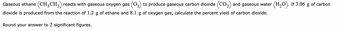 Gaseous ethane (CH₂CH3) reacts with gaseous oxygen gas (O₂) to produce gaseous carbon dioxide (CO₂) and gaseous water (H₂O). If 3.06 g of carbon
dioxide is produced from the reaction of 1.2 g of ethane and 8.1 g of oxygen gas, calculate the percent yield of carbon dioxide.
Round your answer to 2 significant figures.