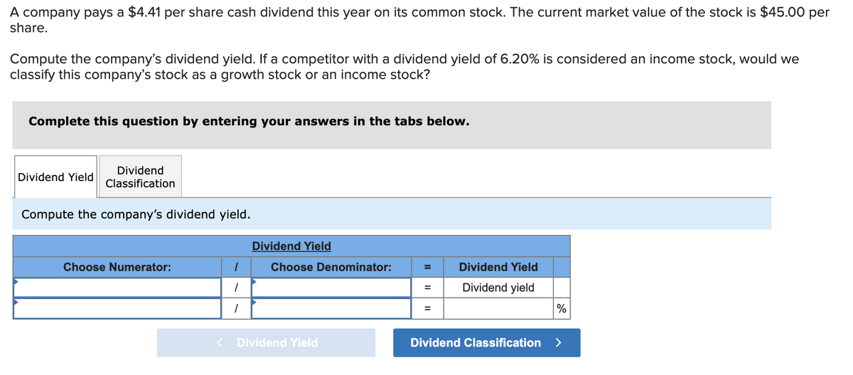 A company pays a $4.41 per share cash dividend this year on its common stock. The current market value of the stock is $45.00 per
share.
Compute the company's dividend yield. If a competitor with a dividend yield of 6.20% is considered an income stock, would we
classify this company's stock as a growth stock or an income stock?
Complete this question by entering your answers in the tabs below.
Dividend
Classification
Compute the company's dividend yield.
Dividend Yield
Choose Numerator:
<
1
1
1
Dividend Yield
Choose Denominator:
Dividend Yield
=
=
Dividend Yield
Dividend yield
Dividend Classification
%