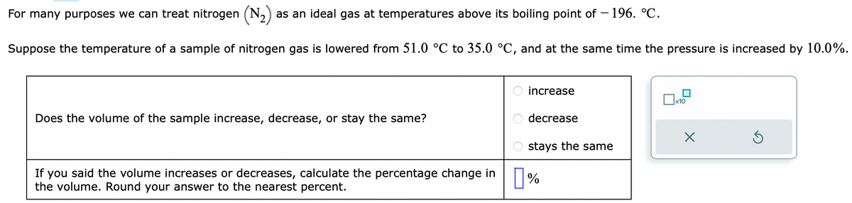 For many purposes we can treat nitrogen (N₂) as an ideal gas at temperatures above its boiling point of -196. °℃.
Suppose the temperature of a sample of nitrogen gas is lowered from 51.0 °C to 35.0 °C, and at the same time the pressure is increased by 10.0%.
Does the volume of the sample increase, decrease, or stay the same?
If you said the volume increases or decreases, calculate the percentage change in
the volume. Round your answer to the nearest percent.
increase
decrease
stays the same
%
x10
X
Ś