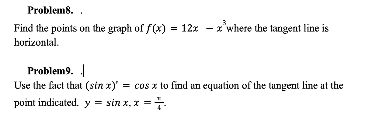 Problem8.
Find the points on the graph of f(x) = 12x
horizontal.
3
x where the tangent line is
Problem9.|
Use the fact that (sin x)' = cos x to find an equation of the tangent line at the
TT
point indicated. y = sin x, x = 4