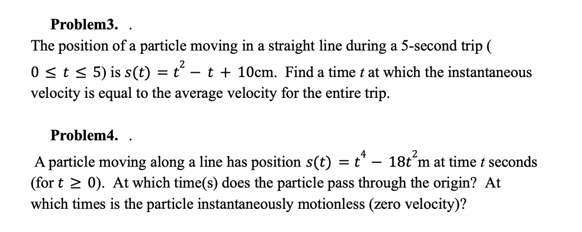 **Problem 3**

The position of a particle moving in a straight line during a 5-second trip \((0 \leq t \leq 5)\) is given by:

\[ s(t) = t^2 - t + 10 \text{ cm} \]

Find a time \(t\) at which the instantaneous velocity is equal to the average velocity for the entire trip.

---

**Problem 4**

A particle moving along a line has its position given by:

\[ s(t) = t^4 - 18t^2 \text{ m} \]

at time \(t\) seconds (for \( t \geq 0 \)). Determine:

1. At which time(s) does the particle pass through the origin?
2. At which times is the particle instantaneously motionless (has zero velocity)?

---

In both problems, \(\mathbf{s(t)}\) represents the position function, \(\mathbf{t}\) represents time, and understanding how to find and relate instantaneous velocity and average velocity is crucial for solving these problems.