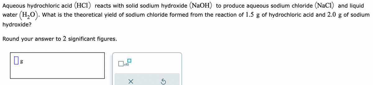 Aqueous hydrochloric acid (HC1) reacts with solid sodium hydroxide (NaOH) to produce aqueous sodium chloride (NaCl) and liquid
water (H₂O). What is the theoretical yield of sodium chloride formed from the reaction of 1.5 g of hydrochloric acid and 2.0 g of sodium
hydroxide?
Round your answer to 2 significant figures.
g
x10
Ś