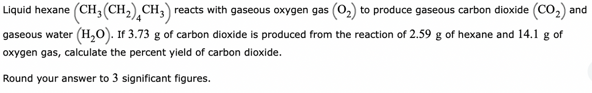 Liquid hexane (CH3 (CH₂) CH3) reacts with gaseous oxygen gas (0₂) to produce gaseous carbon dioxide (CO₂) and
gaseous water (H₂O). If 3.73 g of carbon dioxide is produced from the reaction of 2.59 g of hexane and 14.1 g of
oxygen gas, calculate the percent yield of carbon dioxide.
Round your answer to 3 significant figures.