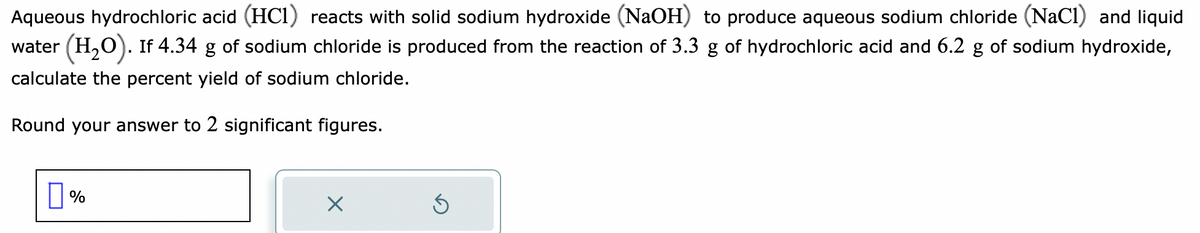 Aqueous hydrochloric acid (HC1) reacts with solid sodium hydroxide (NaOH) to produce aqueous sodium chloride (NaCl) and liquid
water (H₂O). If 4.34 g of sodium chloride is produced from the reaction of 3.3 g of hydrochloric acid and 6.2 g of sodium hydroxide,
calculate the percent yield of sodium chloride.
Round your answer to 2 significant figures.
%
X
Ś