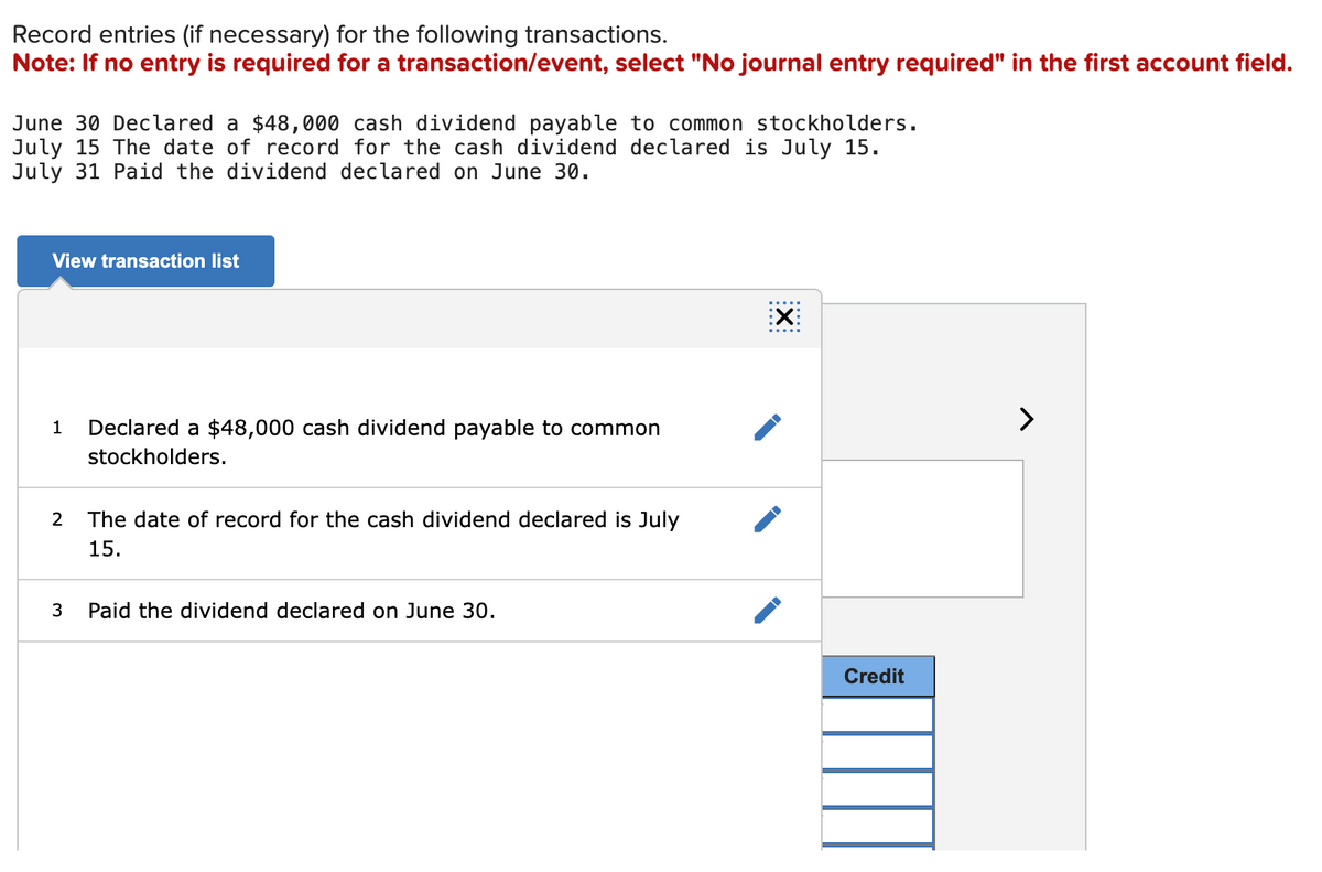 Record entries (if necessary) for the following transactions.
Note: If no entry is required for a transaction/event, select "No journal entry required" in the first account field.
June 30 Declared a $48,000 cash dividend payable to common stockholders.
July 15 The date of record for the cash dividend declared is July 15.
July 31 Paid the dividend declared on June 30.
View transaction list
1 Declared a $48,000 cash dividend payable to common
stockholders.
2
3
The date of record for the cash dividend declared is July
15.
Paid the dividend declared on June 30.
X
Credit
>