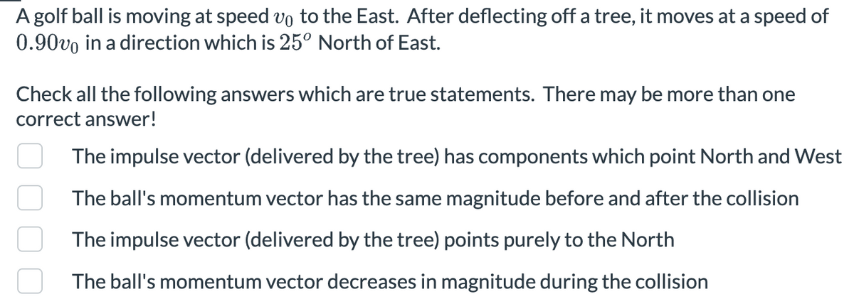 A golf ball is moving at speed vo to the East. After deflecting off a tree, it moves at a speed of
0.90vo in a direction which is 25° North of East.
Check all the following answers which are true statements. There may be more than one
correct answer!
The impulse vector (delivered by the tree) has components which point North and West
The ball's momentum vector has the same magnitude before and after the collision
The impulse vector (delivered by the tree) points purely to the North
The ball's momentum vector decreases in magnitude during the collision