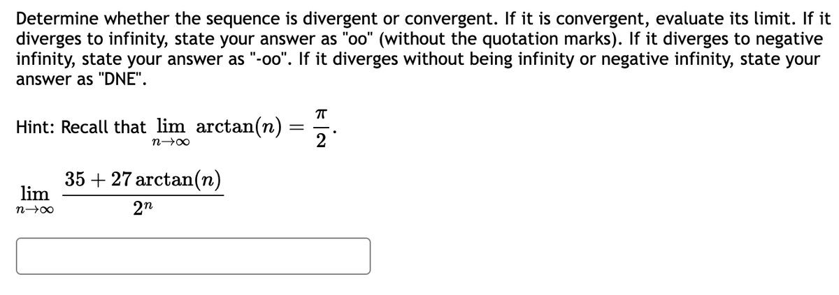 Determine whether the sequence is divergent or convergent. If it is convergent, evaluate its limit. If it
diverges to infinity, state your answer as "oo" (without the quotation marks). If it diverges to negative
infinity, state your answer as "-oo". If it diverges without being infinity or negative infinity, state your
answer as "DNE".
Hint: Recall that lim arctan(n)
n→∞
35 + 27 arctan(n)
πT
=
2°
lim
n→∞
2n