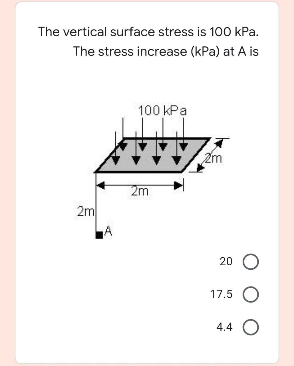 The vertical surface stress is 100 kPa.
The stress increase (kPa) at A is
100 kPa
2m
2m
2m
A
20
17.5
4.4
