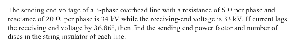 The sending end voltage of a 3-phase overhead line with a resistance of 5 N per phase and
reactance of 20 per phase is 34 kV while the receiving-end voltage is 33 kV. If current lags
the receiving end voltage by 36.86°, then find the sending end power factor and number of
discs in the string insulator of each line.