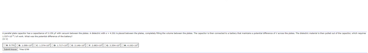 A parallel plate capacitor has a capacitance of 3.159 µF with vacuum between the plates. A dielectric with K = 4.301 is placed between the plates, completely filling the volume between the plates. The capacitor is then connected to a battery that maintains a potential difference of V across the plates. The dielectric material is then pulled out of the capacitor, which requires
1.537x10-3 J of work. What was the potential difference of the battery?
(in V)
OA: 8.791 OB: 1.099x10¹ OC: 1.374×10¹ OD: 1.717x10¹ OE: 2.146x10¹ OF: 2.683x10¹ OG: 3.354x10¹ OH: 4.192x10¹
Submit Answer Tries 0/99