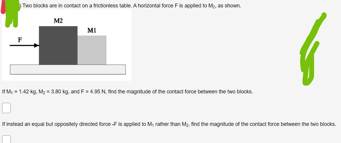 Two blocks are in contact on a frictionless table. A horizontal force F is applied to M₂, as shown.
F
M2
M1
If M₁ = 1.42 kg, M₂= 3.80 kg, and F = 4.95 N, find the magnitude of the contact force between the two blocks.
0
If instead an equal but oppositely directed force -F is applied to M₁ rather than M₂, find the magnitude of the contact force between the two blocks.