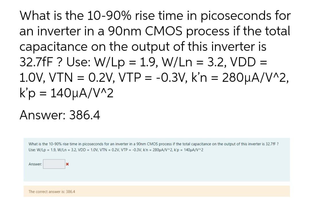 What is the 10-90% rise time in picoseconds for
an inverter in a 90nm CMOS process if the total
capacitance on the output of this inverter is
32.7fF? Use: W/Lp = 1.9, W/Ln = 3.2, VDD =
1.0V, VTN = 0.2V, VTP = -0.3V, k'n = 280µA/V^2,
k'p = 140μA/V^2
Answer: 386.4
What is the 10-90% rise time in picoseconds for an inverter in a 90nm CMOS process if the total capacitance on the output of this inverter is 32.7fF?
Use: W/Lp = 1.9, W/Ln = 3.2, VDD = 1.0V, VTN = 0.2V, VTP = -0.3V, k'n = 280μA/V^2, k'p = 140μA/V^2
Answer:
The correct answer is: 386.4