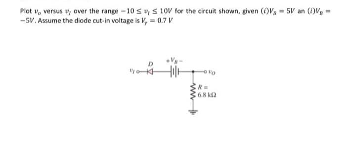 Plot vo versus v, over the range -10 ≤v, S 10V for the circuit shown, given (1)VB = 5V an (1)VB=
-5V. Assume the diode cut-in voltage is Vy = 0.7 V
Dola
Vo
R=
16.8 ΚΩ