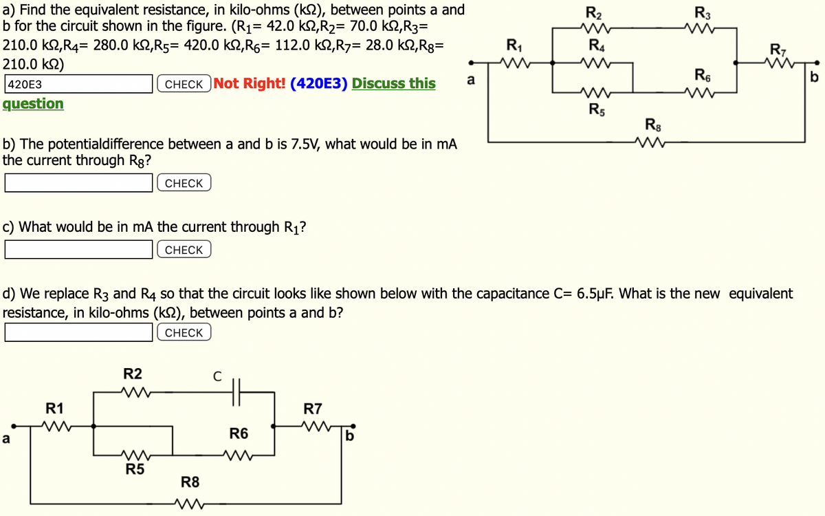 a) Find the equivalent resistance, in kilo-ohms (k), between points a and
b for the circuit shown in the figure. (R₁= 42.0 km,R₂= 70.0 km, R3=
210.0 kn,R4= 280.0 k,R5= 420.0 k,R= 112.0 km,R7= 28.0 kn,Rg=
210.0 ks)
420E3
CHECK Not Right! (420E3) Discuss this
question
b) The potentialdifference between a and b is 7.5V, what would be in mA
the current through Rg?
c) What would be in mA the current through R₁?
CHECK
a
R1
www
R2
www
CHECK
M
R5
R8
C
R6
a
R7
R₁
d) We replace R3 and R4 so that the circuit looks like shown below with the capacitance C= 6.5µF. What is the new equivalent
resistance, in kilo-ohms (k), between points a and b?
CHECK
R₂
R4
R5
R8
w
R3
R₁
R7