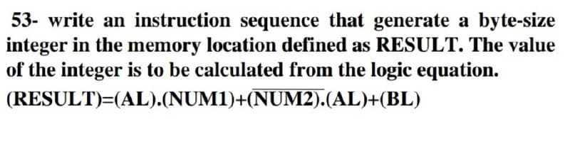 53- write an instruction sequence that generate a byte-size
integer in the memory location defined as RESULT. The value
of the integer is to be calculated from the logic equation.
(RESULT)=(AL).(NUM1)+(NUM2).(AL)+(BL)
