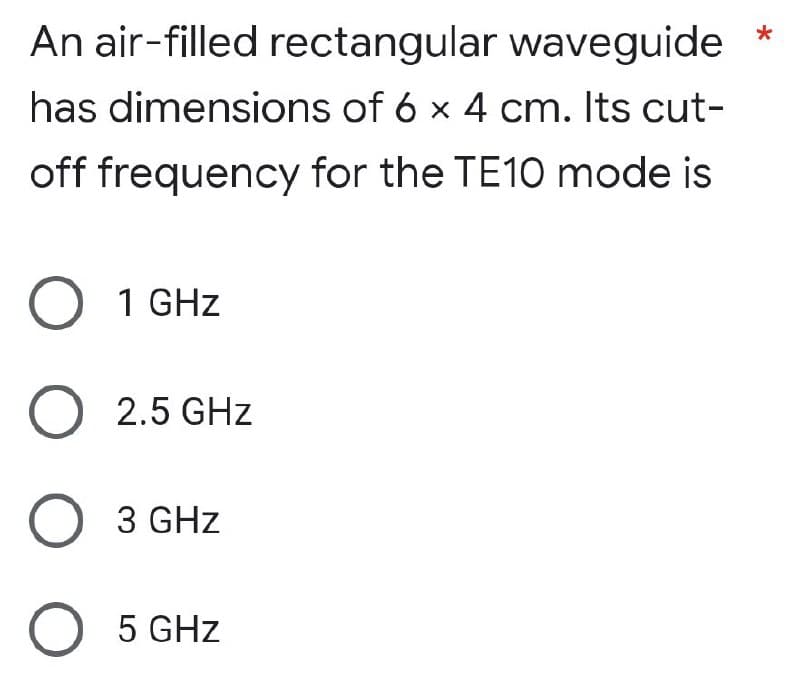 An air-filled rectangular waveguide *
has dimensions of 6 x 4 cm. Its cut-
off frequency for the TE10 mode is
1 GHz
O 2.5 GHz
O 3 GHz
O 5 GHz
