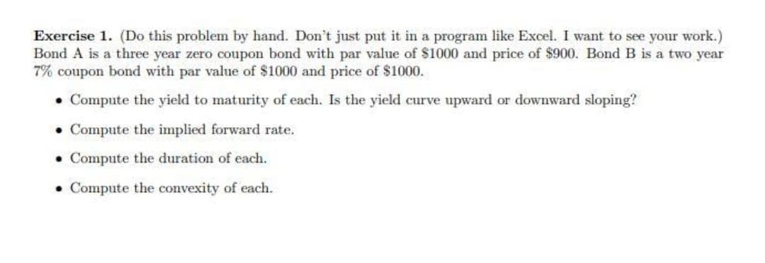 Exercise 1. (Do this problem by hand. Don't just put it in a program like Excel. I want to see your work.)
Bond A is a three year zero coupon bond with par value of $1000 and price of $900. Bond B is a two year
7% coupon bond with par value of $1000 and price of $1000.
• Compute the yield to maturity of each. Is the yield curve upward or downward sloping?
• Compute the implied forward rate.
• Compute the duration of each.
• Compute the convexity of each.
