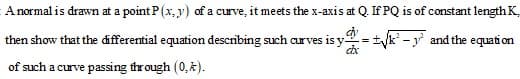 A normal is drawn at a point P(x, y) of a curve, it meets the x-axis at Q. If PQ is of constant length K.
then show that the differential equation describing such curves is y-
= +k' -y and the equation
of such a curve passing through (0,k).

