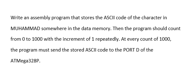 Write an assembly program that stores the ASCII code of the character in
MUHAMMAD somewhere in the data memory. Then the program should count
from 0 to 1000 with the increment of 1 repeatedly. At every count of 1000,
the program must send the stored ASCII code to the PORT D of the
АТMega328P.
