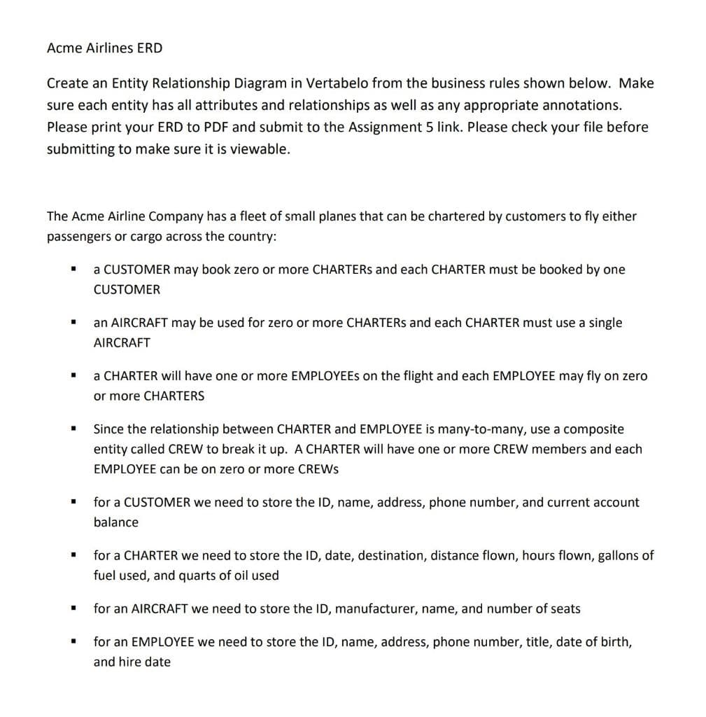 Acme Airlines ERD
Create an Entity Relationship Diagram in Vertabelo from the business rules shown below. Make
sure each entity has all attributes and relationships as well as any appropriate annotations.
Please print your ERD to PDF and submit to the Assignment 5 link. Please check your file before
submitting to make sure it is viewable.
The Acme Airline Company has a fleet of small planes that can be chartered by customers to fly either
passengers or cargo across the country:
a CUSTOMER may book zero or more CHARTERS and each CHARTER must be booked by one
CUSTOMER
an AIRCRAFT may be used for zero or more CHARTERS and each CHARTER must use a single
AIRCRAFT
a CHARTER will have one or more EMPLOYEES on the flight and each EMPLOYEE may fly on zero
or more CHARTERS
Since the relationship between CHARTER and EMPLOYEE is many-to-many, use a composite
entity called CREW to break it up. A CHARTER will have one or more CREW members and each
EMPLOYEE can be on zero or more CREWS
for a CUSTOMER we need to store the ID, name, address, phone number, and current account
balance
for a CHARTER we need to store the ID, date, destination, distance flown, hours flown, gallons of
fuel used, and quarts of oil used
for an AIRCRAFT we need to store the ID, manufacturer, name, and number of seats
for an EMPLOYEE we need to store the ID, name, address, phone number, title, date of birth,
and hire date
