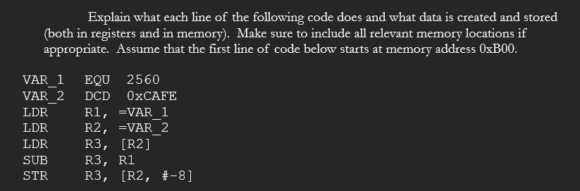 Explain what each line of the following code does and what data is created and stored
(both in registers and in memory). Make sure to include all relevant memory locations if
appropriate. Assume that the first line of code below starts at memory address 0×B00.
VAR 1
EQU
2560
VAR 2
DCD
ОХСАFE
R1, =VAR 1
R2, =VAR 2
R3, [R2]
R3, R1
R3, [R2, #-8]
LDR
LDR
LDR
SUB
STR
