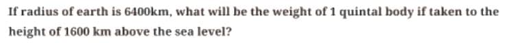 If radius of earth is 6400km, what will be the weight of 1 quintal body if taken to the
height of 1600 km above the sea level?
