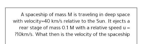 A spaceship of mass M is traveling in deep space
with velocity=D40 km/s relative to the Sun. It ejects a
rear stage of mass 0.1 M with a relative speed u =
?10km/s. What then is the velocity of the spaceship
