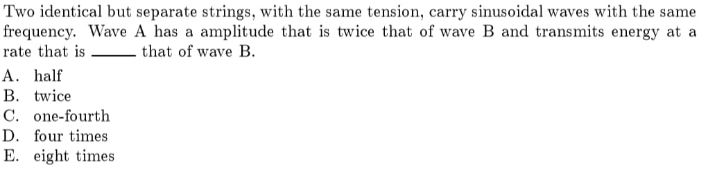 Two identical but separate strings, with the same tension, carry sinusoidal waves with the same
frequency. Wave A has a amplitude that is twice that of wave B and transmits energy at a
rate that is
that of wave B.
A. half
В. twice
C. one-fourth
D. four times
E. eight times
